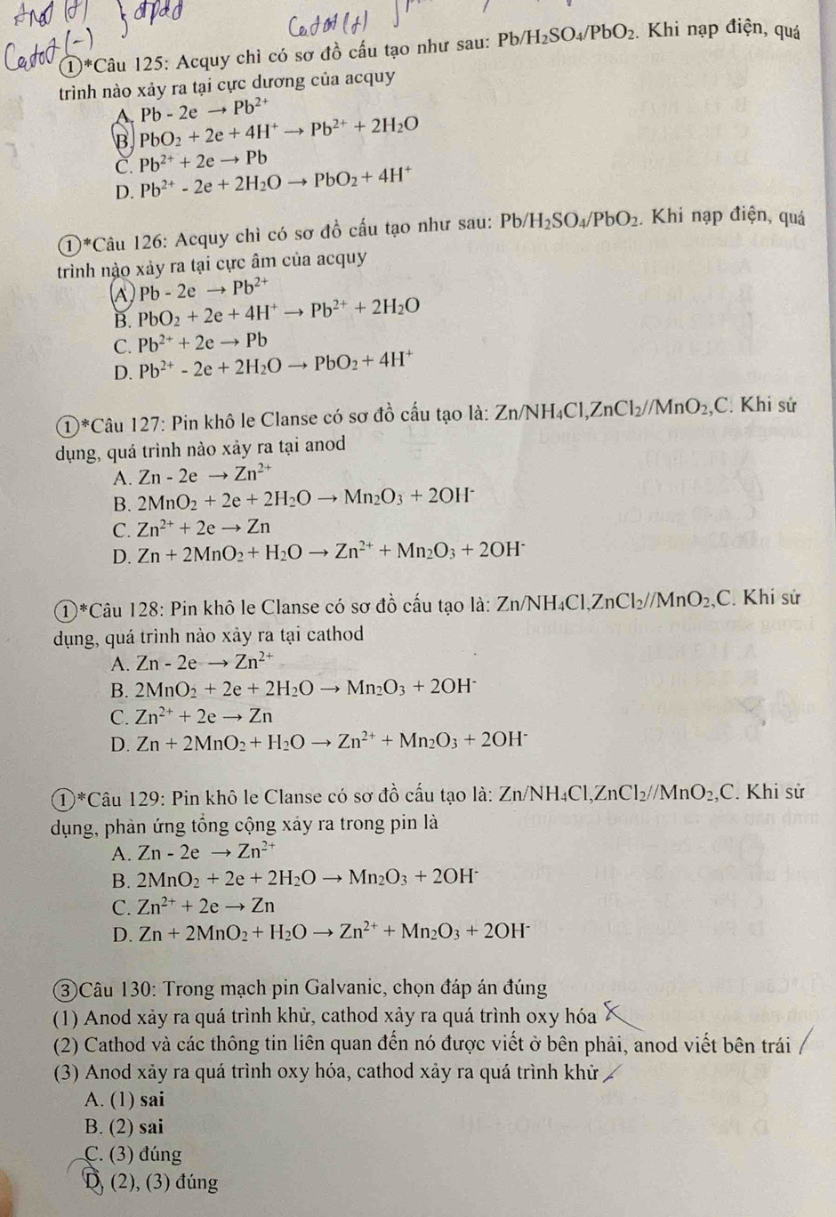 )^*C Câu 125: Acquy chỉ có sơ đồ cấu tạo như sau: Pb/H_2SO_4/PbO_2. Khi nạp điện, quá
trình nào xảy ra tại cực dương của acquy
A. Pb-2eto Pb^(2+)
B PbO_2+2e+4H^+to Pb^(2+)+2H_2O
C. Pb^(2+)+2eto Pb
D. Pb^(2+)-2e+2H_2Oto PbO_2+4H^+
①*Câu 126: Acquy chì có sơ đồ cấu tạo như sau: Pb/H_2SO_4/PbO_2. Khi nạp điện, quá
trình nào xảy ra tại cực âm của acquy
(A) PbO_2+2e+4H^+to Pb^(2+)+2H_2O Pb-2e to Pb^(2+)
B.
C. Pb^(2+)+2eto Pb
D. Pb^(2+)-2e+2H_2Oto PbO_2+4H^+
①*Câu 127: Pin khô le Clanse có sơ đồ cấu tạo là: Zi Zn/NH_4Cl,ZnCl_2//MnO_2,C : Khi sử
dụng, quá trình nào xảy ra tại anod
A. Zn-2eto Zn^(2+)
B. 2MnO_2+2e+2H_2Oto Mn_2O_3+2OH^-
C. Zn^(2+)+2eto Zn
D. Zn+2MnO_2+H_2Oto Zn^(2+)+Mn_2O_3+2OH^-
①*Câu 128: Pin khô le Clanse có sơ đồ cấu tạo là: Zn/NH_4Cl,ZnCl_2//MnO_2,C. Khi sử
dụng, quá trình nào xảy ra tại cathod
A. Zn-2eto Zn^(2+)
B. 2MnO_2+2e+2H_2Oto Mn_2O_3+2OH^-
C. Zn^(2+)+2eto Zn
D. Zn+2MnO_2+H_2Oto Zn^(2+)+Mn_2O_3+2OH^-
1 *Câu 129: Pin khô le Clanse có sơ đồ cấu tạo là: Z Zn/NH_4Cl,ZnCl_2//MnO_2,C Khi sử
dụng, phản ứng tổng cộng xáy ra trong pin là
A. Zn-2eto Zn^(2+)
B. 2MnO_2+2e+2H_2Oto Mn_2O_3+2OH^-
C. Zn^(2+)+2eto Zn
D. Zn+2MnO_2+H_2Oto Zn^(2+)+Mn_2O_3+2OH^-
③Câu 130: Trong mạch pin Galvanic, chọn đáp án đúng
(1) Anod xảy ra quá trình khử, cathod xảy ra quá trình oxy hóa
(2) Cathod và các thông tin liên quan đến nó được viết ở bên phải, anod viết bên trái
(3) Anod xảy ra quá trình oxy hóa, cathod xảy ra quá trình khử
A. (1) sai
B. (2) sai
C. (3) đúng
D (2), (3) đúng