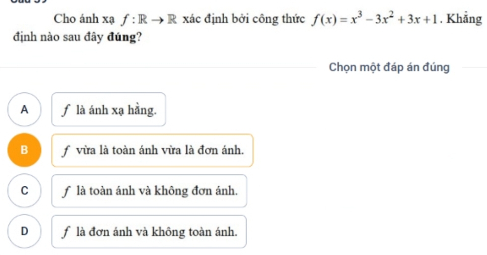 Cho ánh xạ f: Rto R xác định bởi công thức f(x)=x^3-3x^2+3x+1. Khẳng
định nào sau đây đúng?
Chọn một đáp án đúng
A f là ánh xạ hằng.
B f vừa là toàn ánh vừa là đơn ánh.
C f là toàn ánh và không đơn ánh.
D f là đơn ánh và không toàn ánh.