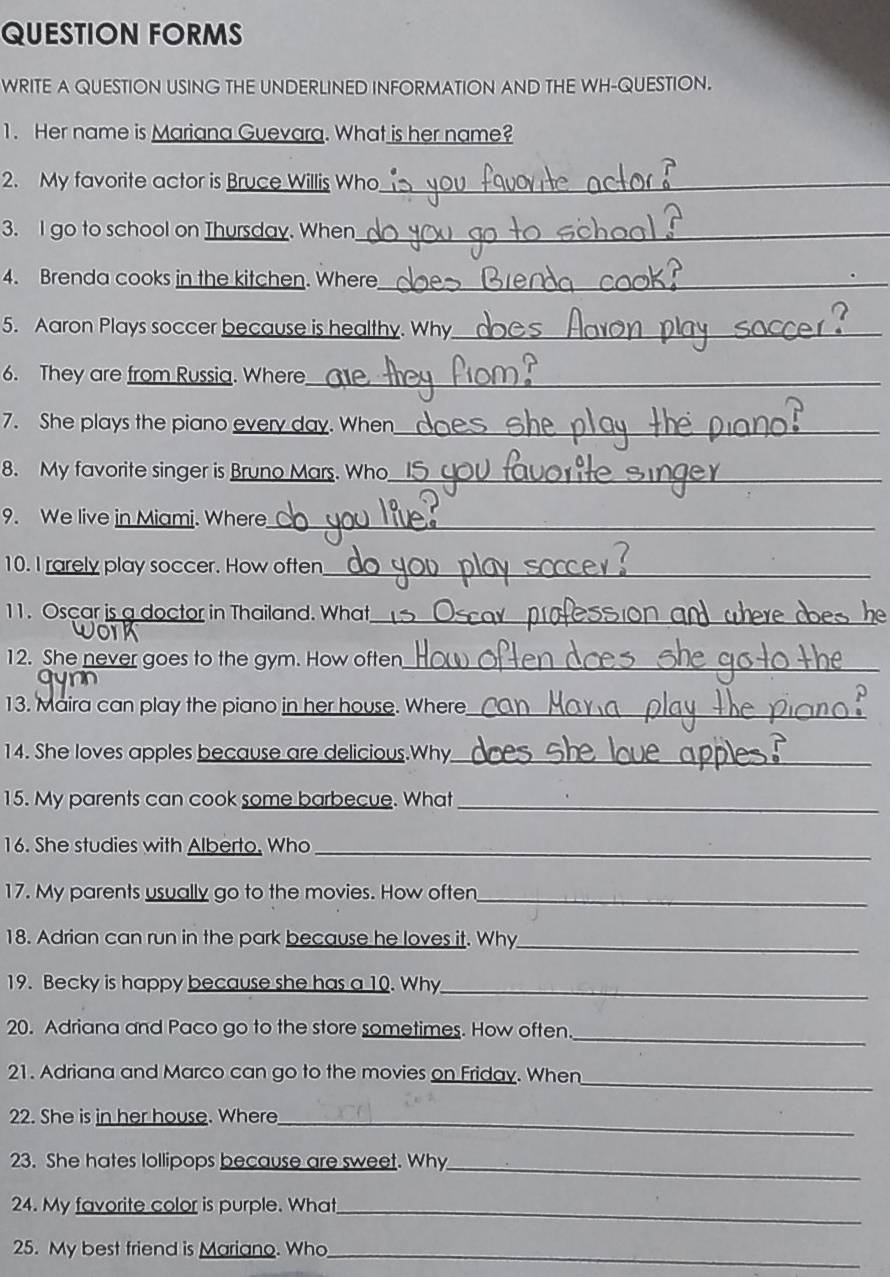 QUESTION FORMS 
WRITE A QUESTION USING THE UNDERLINED INFORMATION AND THE WH-QUESTION. 
1. Her name is Mariana Guevara. What is her name? 
2. My favorite actor is Bruce Willis Who_ 
3. l go to school on Thursday. When_ 
4. Brenda cooks in the kitchen. Where_ 
5. Aaron Plays soccer because is healthy. Why_ 
6. They are from Russia. Where_ 
7. She plays the piano every day. When_ 
_ 
8. My favorite singer is Bruno Mars. Who_ 
9. We live in Miami. Where_ 
10. I rarely play soccer. How often_ 
11. Oscar is a doctor in Thailand. What 
_ 
12. She never goes to the gym. How often_ 
13. Maira can play the piano in her house. Where_ 
14. She loves apples because are delicious.Why_ 
15. My parents can cook some barbecue. What_ 
16. She studies with Alberto. Who_ 
17. My parents usually go to the movies. How often_ 
18. Adrian can run in the park because he loves it. Why_ 
19. Becky is happy because she has a 10. Why_ 
20. Adriana and Paco go to the store sometimes. How often_ 
_ 
21. Adriana and Marco can go to the movies on Friday. When 
22. She is in her house. Where_ 
23. She hates lollipops because are sweet. Why_ 
24. My favorite color is purple. What_ 
25. My best friend is Mariano. Who_