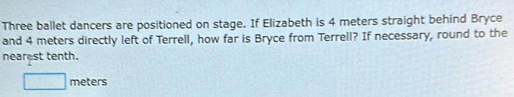 Three ballet dancers are positioned on stage. If Elizabeth is 4 meters straight behind Bryce 
and 4 meters directly left of Terrell, how far is Bryce from Terrell? If necessary, round to the 
nearest tenth.
□ meters