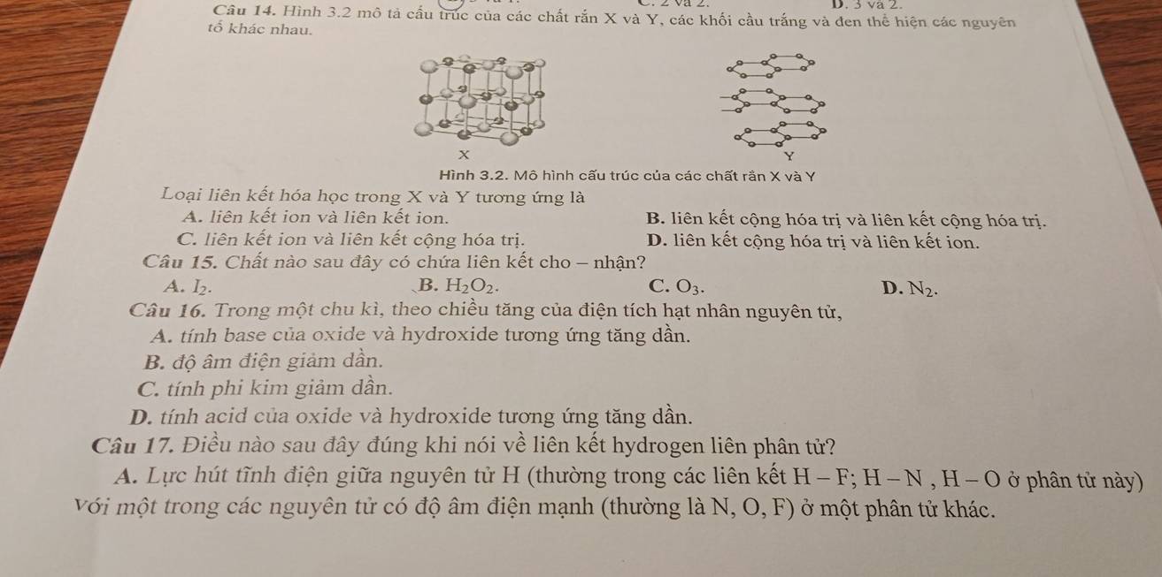 3 va 2
Câu 14. Hình 3.2 mô tả cấu trúc của các chất rắn X và Y, các khối cầu trắng và đen thể hiện các nguyên
tổ khác nhau.
Hình 3.2. Mô hình cấu trúc của các chất rần X và Y
Loại liên kết hóa học trong X và Y tương ứng là
A. liên kết ion và liên kết ion. B. liên kết cộng hóa trị và liên kết cộng hóa trị.
C. liên kết ion và liên kết cộng hóa trị. D. liên kết cộng hóa trị và liên kết ion.
Câu 15. Chất nào sau đây có chứa liên kết cho - nhận?
A. I_2. B. H_2O_2. C. O_3. D. N_2. 
Câu 16. Trong một chu kì, theo chiều tăng của điện tích hạt nhân nguyên tử,
A. tính base của oxide và hydroxide tương ứng tăng dần.
B. độ âm điện giảm dần.
C. tính phi kim giảm dần.
D. tính acid của oxide và hydroxide tương ứng tăng dần.
Câu 17. Điều nào sau đây đúng khi nói về liên kết hydrogen liên phân tử?
A. Lực hút tĩnh điện giữa nguyên tử H (thường trong các liên kết H-F; H-N, H-O ở ở p ân tử ny)
Với một trong các nguyên tử có độ âm điện mạnh (thường là N, O,F) ở một phân tử khác.