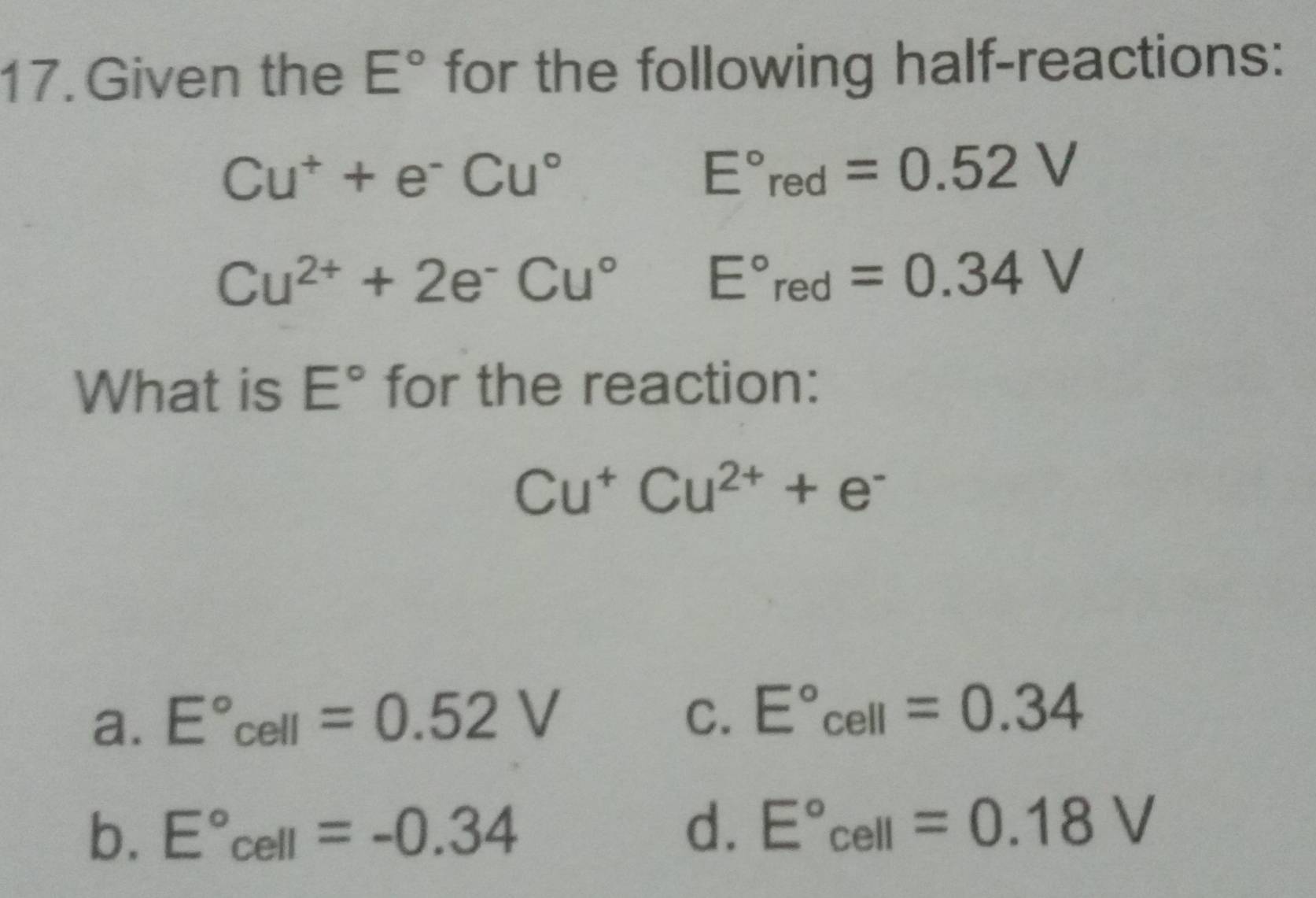 Given the E° for the following half-reactions:
Cu^++e^-Cu°
E°red=0.52V
Cu^(2+)+2e^-Cu° E°red=0.34V
What is E° for the reaction:
Cu^+Cu^(2+)+e^-
a. E°cell=0.52V
C. E°cell=0.34
b. E°cell=-0.34 d. E°cell=0.18V