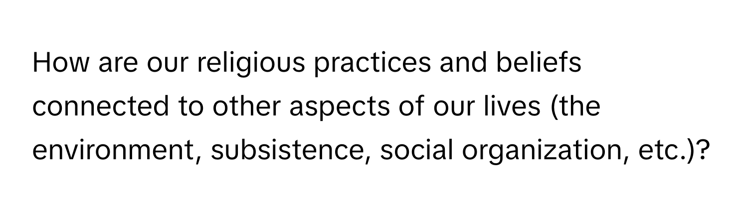 How are our religious practices and beliefs connected to other aspects of our lives (the environment, subsistence, social organization, etc.)?