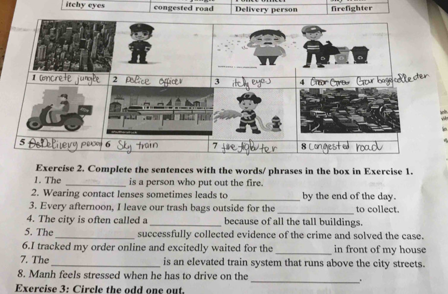 itchy eyes congested road Delivery person firefighter 
anh 
việ 
án 
19 
Exercise 2. Complete the sentences with the words/ phrases in the box in Exercise 1. 
1. The _is a person who put out the fire. 
2. Wearing contact lenses sometimes leads to _by the end of the day. 
3. Every afternoon, I leave our trash bags outside for the _to collect. 
4. The city is often called a _because of all the tall buildings. 
5. The_ successfully collected evidence of the crime and solved the case. 
6.I tracked my order online and excitedly waited for the _in front of my house 
7. The_ is an elevated train system that runs above the city streets. 
8. Manh feels stressed when he has to drive on the 
_. 
Exercise 3: Circle the odd one out.