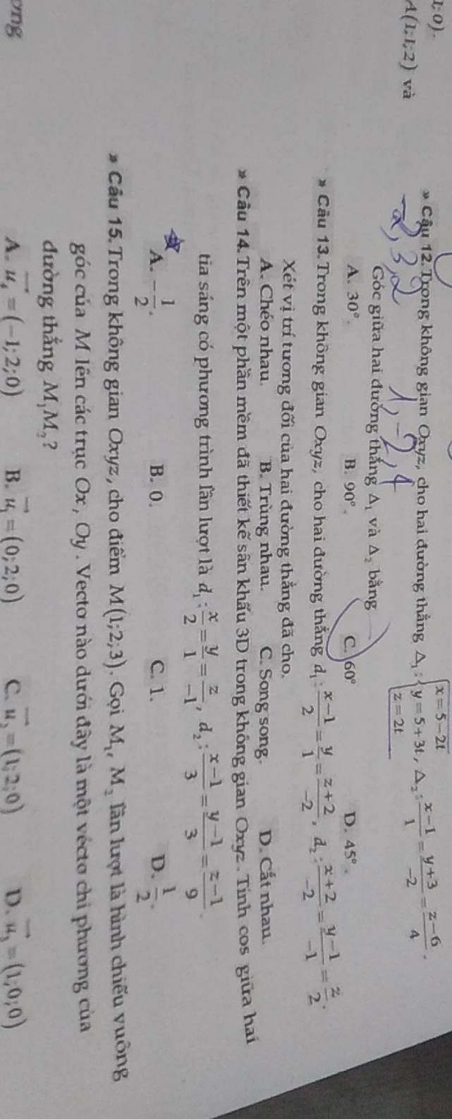 1;0).
* Cầu 12. Trong không gian Oryz, cho hai đường thẳng △ _1:beginarrayl x=5-2t y=5+3t,△ _2: (x-1)/1 = (y+3)/-2 = (z-6)/4 .endarray.
A(1;1;2)va
Góc giữa hai đường thắng △ _1 và △ _2 bằng
A. 30°. B. 90°. C. 60° D. 45°.
Câu 13. Trong không gian Oxyz, cho hai đường thắng d_1: (x-1)/2 = y/1 = (z+2)/-2 ,d_2: (x+2)/-2 = (y-1)/-1 = z/2 .
Xét vị trí tương đối của hai đường thẳng đã cho,
A. Chéo nhau. B. Trùng nhau. C. Song song D. Cất nhau.
Cầu 14. Trên một phần mềm đã thiết kế sân khẩu 3D trong không gian Oxyz . Tính cos giữa hai
tia sáng có phương trình lần lượt là d_1: x/2 = y/1 = z/-1 ,d_2: (x-1)/3 = (y-1)/3 = (z-1)/9 .
A. - 1/2 . B. 0. C. 1. D.  1/2 .
* Cầu 15. Trong không gian Oxyz, cho điểm M(1;2;3). Gọi M_1,M_2 lần lượt là hình chiếu vuông
góc của M lên các trục Ox , Oy . Vecto nào dưới đây là một vécto chi phương của
đường thắng M_1M_2 ?
ng
A. vector u_4=(-1;2;0) B. vector u_1=(0;2;0) C. vector u_2=(1;2;0) D. vector u_3=(1,0,0)