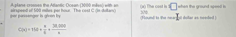 A plane crosses the Atlantic Ocean (3000 miles) with an (a) The cost is $□ when the ground speed is 
airspeed of 500 miles per hour. The cost C (in dollars) 370
per passenger is given by (Round to the nearest dollar as needed.)
C(x)=150+ x/6 + (38,000)/x 