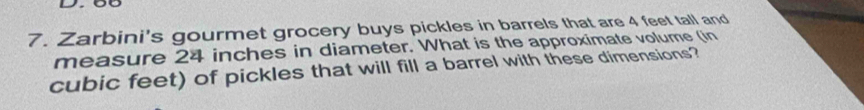 7 . Zarbini's gourmet grocery buys pickles in barrels that are 4 feet tall and 
measure 24 inches in diameter. What is the approximate volume (in
cubic feet) of pickles that will fill a barrel with these dimensions?