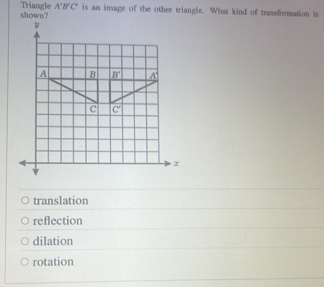 Triangle A'B'C' is an image of the other triangle. What kind of transformation is
shown ?
translation
reflection
dilation
rotation