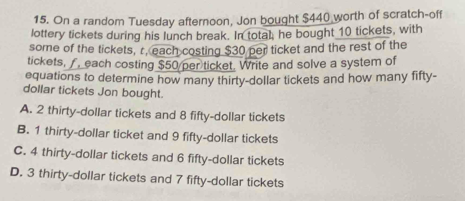 On a random Tuesday afternoon, Jon bought $440 worth of scratch-off
lottery tickets during his lunch break. In total; he bought 10 tickets, with
some of the tickets, r, each costing $30 per ticket and the rest of the
tickets, f, each costing $50 per ticket. Write and solve a system of
equations to determine how many thirty-dollar tickets and how many fifty-
dollar tickets Jon bought.
A. 2 thirty-dollar tickets and 8 fifty-dollar tickets
B. 1 thirty-dollar ticket and 9 fifty-dollar tickets
C. 4 thirty-dollar tickets and 6 fifty-dollar tickets
D. 3 thirty-dollar tickets and 7 fifty-dollar tickets