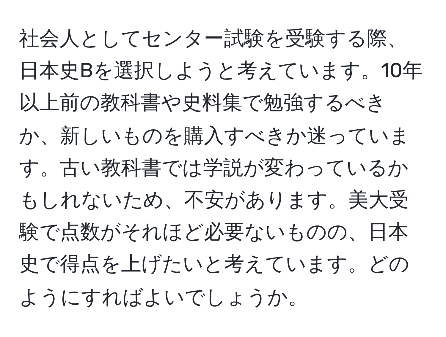 社会人としてセンター試験を受験する際、日本史Bを選択しようと考えています。10年以上前の教科書や史料集で勉強するべきか、新しいものを購入すべきか迷っています。古い教科書では学説が変わっているかもしれないため、不安があります。美大受験で点数がそれほど必要ないものの、日本史で得点を上げたいと考えています。どのようにすればよいでしょうか。