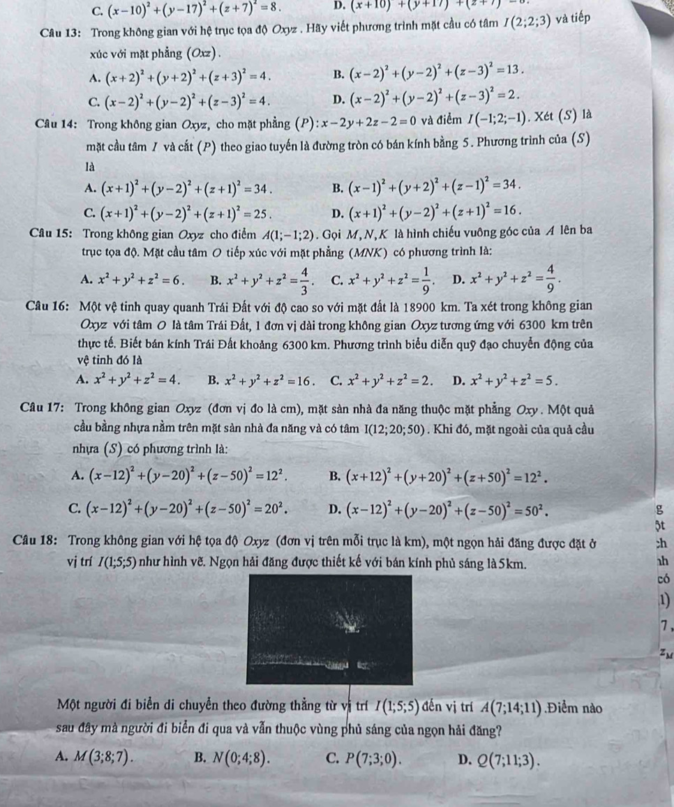 C. (x-10)^2+(y-17)^2+(z+7)^2=8. D. (x+10)+(y+17)+(z+7)-
Câu 13: Trong không gian với hệ trục tọa độ Oxyz . Hãy viết phương trình mặt cầu có tâm I(2;2;3) và tiếp
xúc với mặt phẳng (Oxz) .
A. (x+2)^2+(y+2)^2+(z+3)^2=4. B. (x-2)^2+(y-2)^2+(z-3)^2=13.
C. (x-2)^2+(y-2)^2+(z-3)^2=4. D. (x-2)^2+(y-2)^2+(z-3)^2=2.
Câu 14: Trong không gian Oxyz, cho mặt phẳng (P): x-2y+2z-2=0 và điểm I(-1;2;-1). Xét (S) là
mặt cầu tâm 7 và cắt (P) theo giao tuyến là đường tròn có bán kính bằng 5. Phương trình của (S)
là
A. (x+1)^2+(y-2)^2+(z+1)^2=34. B. (x-1)^2+(y+2)^2+(z-1)^2=34.
C. (x+1)^2+(y-2)^2+(z+1)^2=25. D. (x+1)^2+(y-2)^2+(z+1)^2=16.
Câu 15: Trong không gian Oxyz cho điểm A(1;-1;2). Gọi M, N, K là hình chiếu vuông góc của A lên ba
trục tọa độ. Mặt cầu tâm O tiếp xúc với mặt phẳng (MNK) có phương trình là:
A. x^2+y^2+z^2=6. B. x^2+y^2+z^2= 4/3 . C. x^2+y^2+z^2= 1/9 . D. x^2+y^2+z^2= 4/9 .
Câu 16: Một vệ tinh quay quanh Trái Đất với độ cao so với mặt đất là 18900 km. Ta xét trong không gian
Oxyz với tâm O là tâm Trái Đất, 1 đơn vị dài trong không gian Oxyz tương ứng với 6300 km trên
thực tế. Biết bán kính Trái Đất khoảng 6300 km. Phương trình biểu diễn quỹ đạo chuyển động của
vệ tinh đó là
A. x^2+y^2+z^2=4. B. x^2+y^2+z^2=16. C. x^2+y^2+z^2=2. D. x^2+y^2+z^2=5.
Câu 17: Trong không gian Oxyz (đơn vị đo là cm), mặt sàn nhà đa năng thuộc mặt phẳng Oxy . Một quả
cầu bằng nhựa nằm trên mặt sản nhà đa năng và có tâm I(12;20;50). Khi đó, mặt ngoài của quả cầu
nhựa (S) có phương trình là:
A. (x-12)^2+(y-20)^2+(z-50)^2=12^2. B. (x+12)^2+(y+20)^2+(z+50)^2=12^2.
C. (x-12)^2+(y-20)^2+(z-50)^2=20^2. D. (x-12)^2+(y-20)^2+(z-50)^2=50^2. g
5t
Câu 18: Trong không gian với hệ tọa độ Oxyz (đơn vị trên mỗi trục là km), một ngọn hải đăng được đặt ở ;h
vị trí I(1;5;5) như hình vẽ. Ngọn hải đăng được thiết kế với bán kính phủ sáng là 5km.
h
có
1)
7 ,
Zm
              
Một người đi biển di chuyển theo đường thẳng từ vị trí I(1;5;5) đến vị trí A(7;14;11).Điểm nào
sau đây mà người đi biển đi qua và vẫn thuộc vùng phủ sáng của ngọn hải đăng?
A. M(3;8;7). B. N(0;4;8). C. P(7;3;0). D. Q(7;11;3).