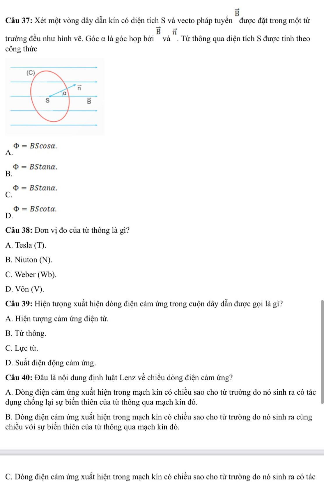 vector B
Câu 37: Xét một vòng dây dẫn kín có diện tích S và vecto pháp tuyến "được đặt trong một từ
vector Bvector n
trường đều như hình vẽ. Góc α là góc hợp bởi  và '. Từ thông qua diện tích S được tính theo
công thức
Phi =BScos alpha .
A.
Phi =BStan alpha .
B.
Phi =BStan alpha .
C.
Phi =BScot alpha .
D.
Câu 38: Đơn vị đo của từ thông là gì?
A. Tesla (T).
B. Niuton (N).
C. Weber (Wb).
D. Vôn (V).
Câu 39: Hiện tượng xuất hiện dòng điện cảm ứng trong cuộn dây dẫn được gọi là gì?
A. Hiện tượng cảm ứng điện từ.
B. Từ thông.
C. Lực từ.
D. Suất điện động cảm ứng.
Câu 40: Đâu là nội dung định luật Lenz về chiều dòng điện cảm ứng?
A. Dòng điện cảm ứng xuất hiện trong mạch kín có chiều sao cho từ trường do nó sinh ra có tác
dụng chống lại sự biển thiên của từ thông qua mạch kín đó.
B. Dòng điện cảm ứng xuất hiện trong mạch kín có chiều sao cho từ trường do nó sinh ra cùng
chiều với sự biển thiên của từ thông qua mạch kín đó.
C. Dòng điện cảm ứng xuất hiện trong mạch kín có chiều sao cho từ trường do nó sinh ra có tác