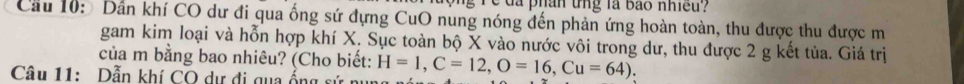 a phân tng là bão nhiều? 
Cầu 10: Dần khí CO dư đi qua ống sứ đựng CuO nung nóng đến phản ứng hoàn toàn, thu được thu được m 
gam kim loại và hỗn hợp khí X. Sục toàn bộ X vào nước vôi trong dư, thu được 2 g kết tủa. Giá trị 
của m bằng bao nhiêu? (Cho biết: 
Câu 11: Dẫn khí CO dự đi qua ổng sứ nụ H=1, C=12, O=16, Cu=64).