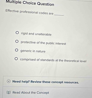 Question
Effective professional codes are_ .
rigid and unalterable
protective of the public interest
generic in nature
comprised of standards at the theoretical level
Need help? Review these concept resources.
Read About the Concept