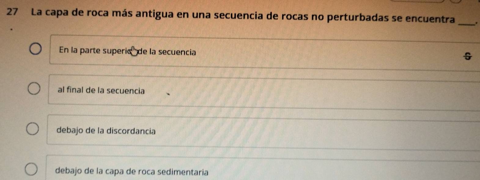 La capa de roca más antigua en una secuencia de rocas no perturbadas se encuentra _.
En la parte superic' de la secuencia
al final de la secuencia
debajo de la discordancia
debajo de la capa de roca sedimentaria
