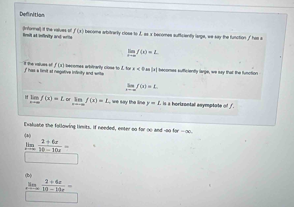 Definition 
(Informal) if the values of f(x) become arbitrarily close to L as x becomes sufficiently large, we say the function ∫ has a 
limit at infinity and write
limlimits _xto ∈fty f(x)=L. 
If the values of f(x) becomes arbitrarily close to L for x<0</tex> as |x| becomes sufficiently large, we say that the function
f has a limit at negative infinity and write
limlimits _xto -∈fty f(x)=L. 
If limlimits _xto ∈fty f(x)=L or limlimits _xto -∈fty f(x)=L , we say the line y=L is a horizontal asymptote of f. 
Evaluate the following limits. If needed, enter oo for ∞ and -oo for —∞. 
(a)
limlimits _xto ∈fty  (2+6x)/10-10x =
(b)
limlimits _xto -∈fty  (2+6x)/10-10x =