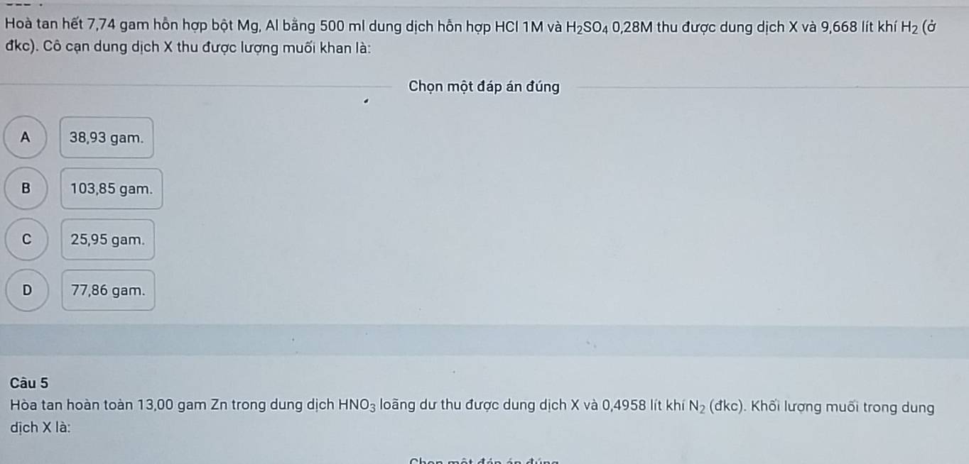 Hoà tan hết 7,74 gam hỗn hợp bột Mg, Al bằng 500 ml dung dịch hỗn hợp HCI 1M và H_2SO_4 0,28M thu được dung dịch X và 9,668 lít khí H_2 (ở
đkc). Cô cạn dung dịch X thu được lượng muối khan là:
Chọn một đáp án đúng
A 38,93 gam.
B 103,85 gam.
C 25,95 gam.
D 77,86 gam.
Câu 5
Hòa tan hoàn toàn 13,00 gam Zn trong dung dịch HNO_3 loãng dư thu được dung dịch X và 0,4958 lít khí N_2 cd (kc). Khối lượng muối trong dung
dịch X là: