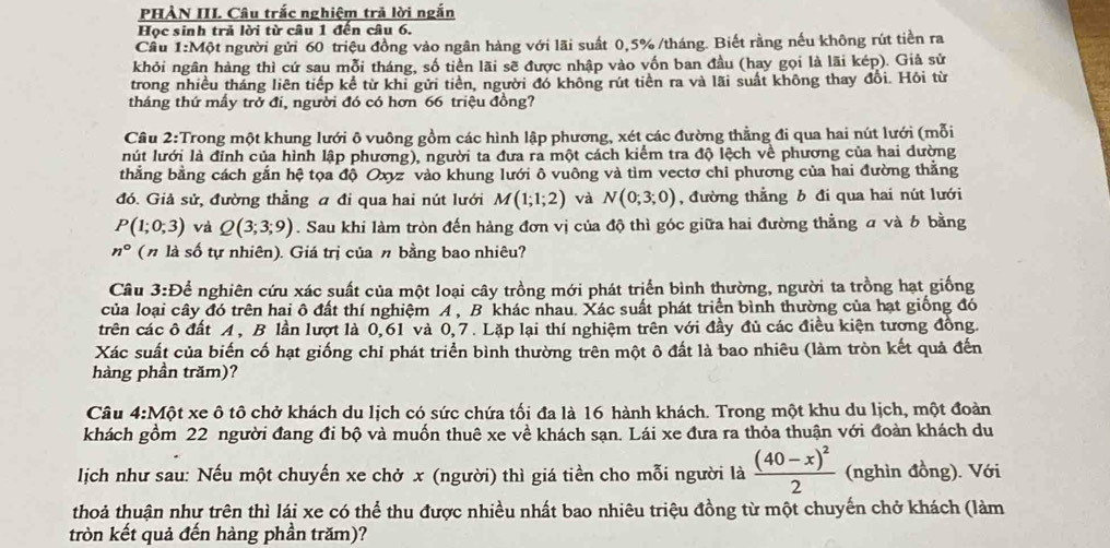 PHÀN III Câu trắc nghiệm trả lời ngắn
Học sinh trả lời từ câu 1 đến câu 6.
Cầu 1:Một người gửi 60 triệu đồng vào ngân hàng với lãi suất 0,5% /tháng. Biết rằng nếu không rút tiền ra
khỏi ngân hàng thì cứ sau mỗi tháng, số tiền lãi sẽ được nhập vào vốn ban đầu (hay gọi là lãi kép). Giả sử
trong nhiều tháng liên tiếp kể từ khi gửi tiền, người đó không rút tiền ra và lãi suất không thay đổi. Hôi từ
tháng thứ mấy trở đi, người đó có hơn 66 triệu đồng?
Câu 2:Trong một khung lưới ô vuông gồm các hình lập phương, xét các đường thẳng đi qua hai nút lưới (mỗi
lút lưới là đỉnh của hình lập phương), người ta đưa ra một cách kiểm tra độ lệch về phương của hai dường
thẳng bằng cách gắn hệ tọa độ Oxyz vào khung lưới ô vuông và tìm vectơ chi phương của hai đường thắng
đó. Giả sử, đường thẳng a đi qua hai nút lưới M(1;1;2) và N(0;3;0) , đường thẳng b đi qua hai nút lưới
P(1;0;3) và Q(3;3;9). Sau khi làm tròn đến hàng đơn vị của độ thì góc giữa hai đường thằng σ và 6 bằng
n° (η là số tự nhiên). Giá trị của n bằng bao nhiêu?
Câu 3:D Để nghiên cứu xác suất của một loại cây trồng mới phát triển bình thường, người ta trồng hạt giống
của loại cây đó trên hai ô đất thí nghiệm A , B khác nhau. Xác suất phát triển bình thường của hạt giống đó
trên các ô đất A, B lần lượt là 0,61 và 0,7. Lặp lại thí nghiệm trên với đầy đủ các điều kiện tương đồng.
Xác suất của biến cố hạt giống chỉ phát triển bình thường trên một ô đất là bao nhiêu (làm tròn kết quả đến
hàng phần trăm)?
Câu 4:Một xe ô tô chở khách du lịch có sức chứa tối đa là 16 hành khách. Trong một khu du lịch, một đoàn
khách gồm 22 người đang đi bộ và muốn thuê xe về khách sạn. Lái xe đưa ra thỏa thuận với đoàn khách du
lịch như sau: Nếu một chuyến xe chở x (người) thì giá tiền cho mỗi người là frac (40-x)^22 (nghìn đồng). Với
thoả thuận như trên thì lái xe có thể thu được nhiều nhất bao nhiêu triệu đồng từ một chuyến chở khách (làm
tròn kết quả đến hàng phần trăm)?