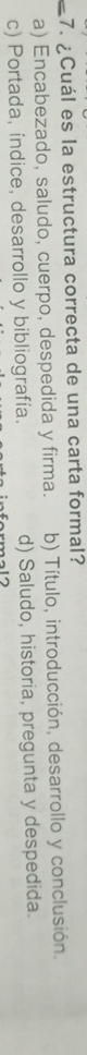 ¿ Cuál es la estructura correcta de una carta formal?
_a) Encabezado, saludo, cuerpo, despedida y firma. b) Título, introducción, desarrollo y conclusión.
c) Portada, índice, desarrollo y bibliografía. d) Saludo, historia, pregunta y despedida.