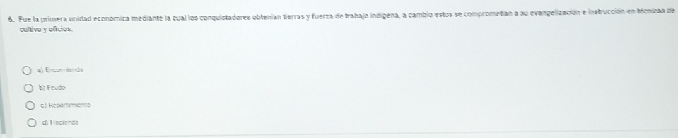 Fue la primera unidad económica mediante la cual los conquistadores obtenian tierras y fuerza de trabajo indigena, a cambio estos se comprometian a su evangelización e instrucción en técnicas de
cultivo y oficios.
a) Encomienda
b) Feudo
c) Repartimiento
di Hacienda