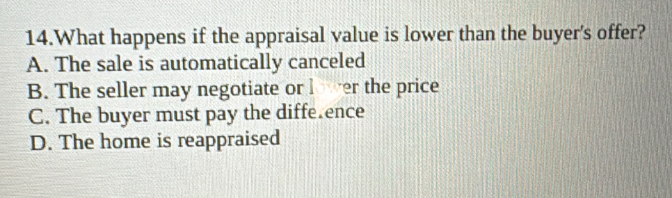 What happens if the appraisal value is lower than the buyer's offer?
A. The sale is automatically canceled
B. The seller may negotiate or er the price
C. The buyer must pay the diffe.ence
D. The home is reappraised