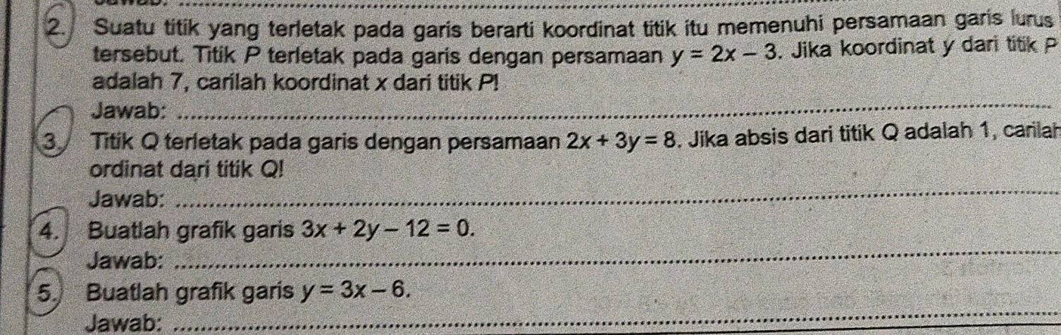 Suatu titik yang terletak pada garis berarti koordinat titik itu memenuhi persamaan garis lurus 
tersebut. Titik P terletak pada garis dengan persamaan y=2x-3. Jika koordinat y dari titik P
adalah 7, carilah koordinat x dari titik P! 
Jawab: 
_ 
3 Titik Q terletak pada garis dengan persamaan 2x+3y=8. Jika absis dari titik Q adalah 1, carlah 
ordinat dari titik Q! 
Jawab: 
_ 
4. Buatlah grafik garis 3x+2y-12=0. 
Jawab: 
_ 
5. Buatlah grafik garis y=3x-6. 
Jawab: 
_