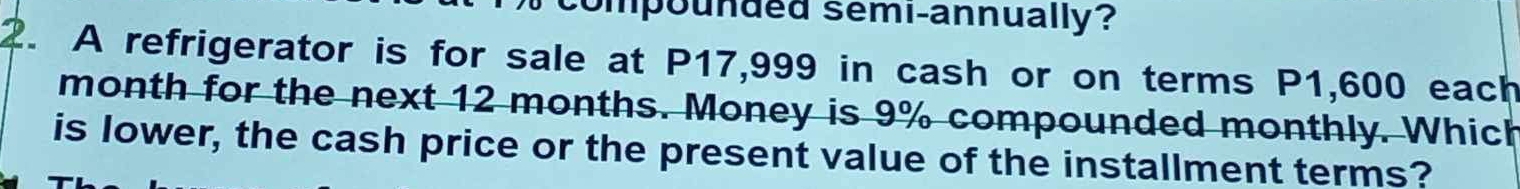 compounded semi-annually? 
2. A refrigerator is for sale at P17,999 in cash or on terms P1,600 each 
month for the next 12 months. Money is 9% compounded monthly. Which 
is lower, the cash price or the present value of the installment terms?