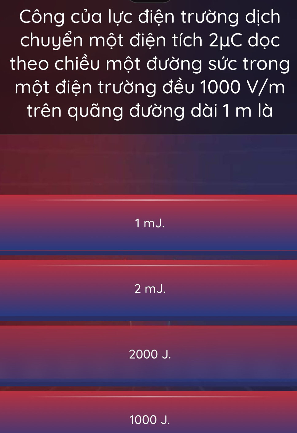 Công của lực điện trường dịch
chuyển một điện tích 2μC dọc
theo chiều một đường sức trong
một điện trường đều 1000 V/m
trên quãng đường dài 1 m là
1 mJ.
2 mJ.
2000 J.
1000 J.