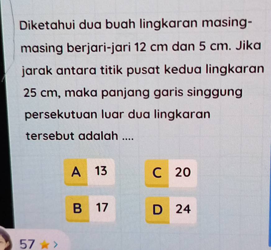 Diketahui dua buah lingkaran masing-
masing berjari-jari 12 cm dan 5 cm. Jika
jarak antara titik pusat kedua lingkaran
25 cm, maka panjang garis singgung
persekutuan luar dua lingkaran
tersebut adalah ....
A 13 C 20
B 17 D 24
57