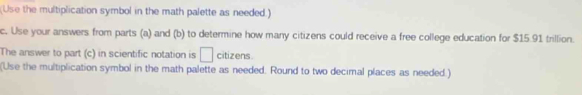 (Use the multiplication symbol in the math palette as needed.) 
c. Use your answers from parts (a) and (b) to determine how many citizens could receive a free college education for $15.91 trillion. 
The answer to part (c) in scientific notation is □ citizens. 
(Use the multiplication symbol in the math palette as needed. Round to two decimal places as needed.)