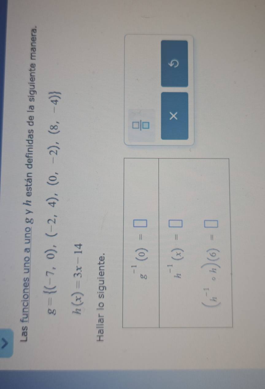 Las funciones uno a uno g y ½ están definidas de la siguiente manera.
g= (-7,0),(-2,4),(0,-2),(8,-4)
h(x)=3x-14
Hallar lo siguiente.
 □ /□  
×
5