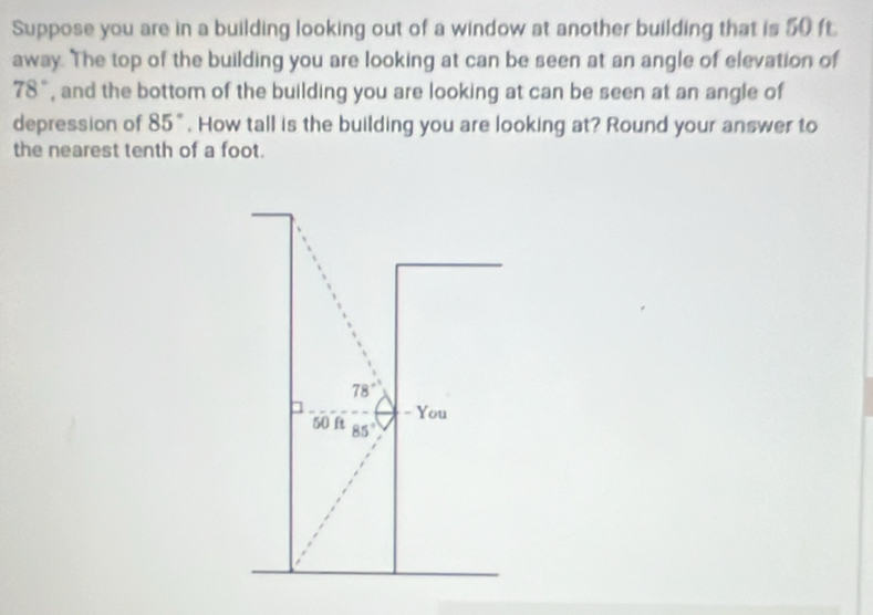 Suppose you are in a building looking out of a window at another building that is 50 ft. 
away. The top of the building you are looking at can be seen at an angle of elevation of
78° , and the bottom of the building you are looking at can be seen at an angle of 
depression of 85°. How tall is the building you are looking at? Round your answer to 
the nearest tenth of a foot.
78°
- You
50 ft 85°