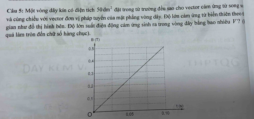 Một vòng dây kín có diện tích 50dm^2 đặt trong từ trường đều sao cho vector cảm ứng từ song sơ
và cùng chiều với vector đơn vị pháp tuyến của mặt phẳng vòng dây. Độ lớn cảm ứng từ biến thiên theo t
gian như đồ thị hình bên. Độ lớn suất điện động cảm ứng sinh ra trong vòng dây bằng bao nhiêu V? (
quả làm tròn đến chữ số hàng chục).