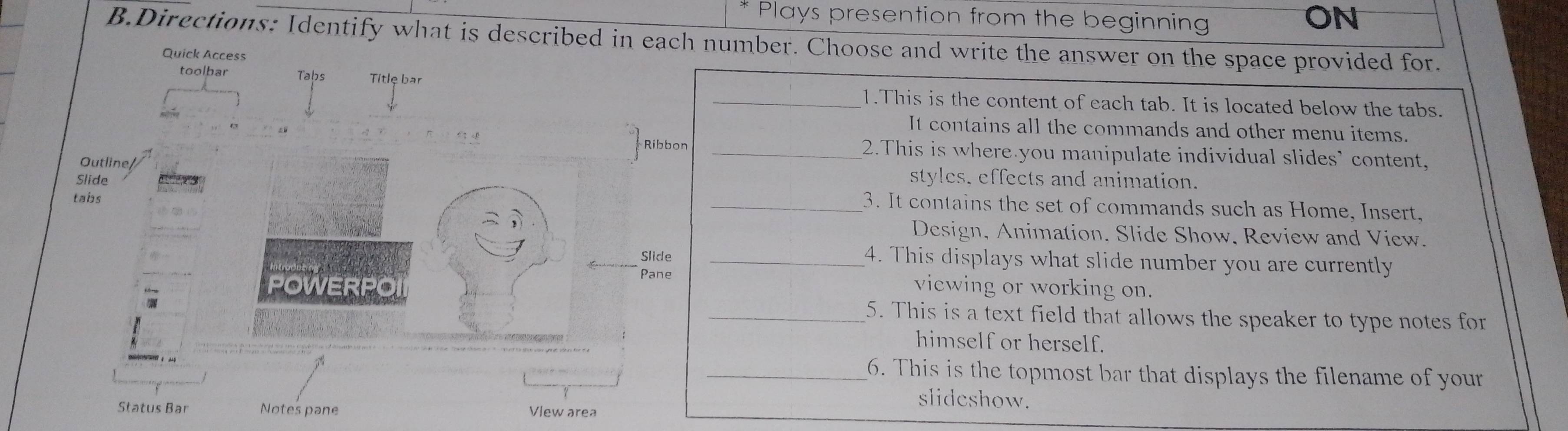 Plays presention from the beginning 
ON 
B.Directions: Identify what is described in each number. Choose and write the answer on the space provided for. 
Quick Access 
toolbar Tabs Titlę bar 
_1.This is the content of each tab. It is located below the tabs. 

It contains all the commands and other menu items. 
_2.This is where you manipulate individual slides’ content, 
Outlinestyles, effects and animation. 
Slide 
tabs 
_3. It contains the set of commands such as Home, Insert, 
Design, Animation. Slide Show, Review and View. 
_4. This displays what slide number you are currently 
viewing or working on. 
_5. This is a text field that allows the speaker to type notes for 
himself or herself. 
_6. This is the topmost bar that displays the filename of your 
Status Bar 
slideshow.