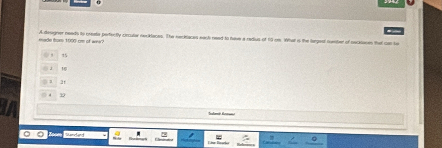 ← 
A designer needs to create perfectly circular necklaces. The necklaces each need to have a radius of 10 om. What is the largest number of necilases that can be
made from 1000 cm of wws?
15
2 16
1 31
4 32
Sulumit Snmaen
Standard