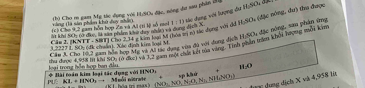 Cho m gam Mg tác dụng với H_2SO_4 đặc, nóng dư sau phản ung 
(c) Cho 9, 2 gam hỗn hợp Zn và Al (ti lệ số mol 1:1) tác dụng với lượng dư H_2SO_4dac, 
vàng (là sản phẩm khử duy nhất). 
Câu 2. [KNTT - SBT] Cho 2,34 g kim loại M (hóa trị n) tác dụng với dỏ H_2SO 4 (đặc nóng, dư) thu được 
lít khí SO_2 (ở đkc, là sản phầm khử duy nhất) và dung dịch X. 
Câu 3. Cho 10, 2 gam hỗn hợp Mg và Al tác dụng vừa đủ với dung dịch H_2SO. 1 đặc nóng, sau phản ứng 
thu được 4,958 lít khí SO_2 ( dkc) và 3, 2 gam một chất kết tủa vàng. Tính phần trăm khối lượng mỗi kim 
. ,2227LSO_2 (đk chuẩn). Xác định kim loại M. 
loại trong hỗn hợp ban đầu.
H_2O
* Bài toán kim loại tác dụng với HNO_3
PU . KL+HNO_3to Muồi nitrate (NO_2,NO,N_2O, N_2,NH_4NO_3) + sp khử + 
(KL hóa tri max 
ư ợc u ng dịch X và 4,958 lít