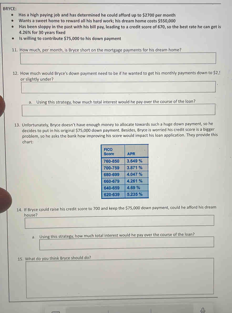 BRYCE: 
Has a high paying job and has determined he could afford up to $2700 per month
Wants a sweet home to reward all his hard work; his dream home costs $550,000
Has been sloppy in the past with his bill pay, leading to a credit score of 670, so the best rate he can get is
4.26% for 30 years fixed 
Is willing to contribute $75,000 to his down payment 
11. How much, per month, is Bryce short on the mortgage payments for his dream home? 
12. How much would Bryce’s down payment need to be if he wanted to get his monthly payments down to $2,! 
or slightly under? 
a. Using this strategy, how much total interest would he pay over the course of the loan? 
13. Unfortunately, Bryce doesn’t have enough money to allocate towards such a huge down payment, so he 
decides to put in his original $75,000 down payment. Besides, Bryce is worried his credit score is a bigger 
problem, so he asks the bank how improving his score would impact his loan application. They provide this 
chart: 
14. If Bryce could raise his credit score to 700 and keep the $75,000 down payment, could he afford his dream 
house? 
a. Using this strategy, how much total interest would he pay over the course of the loan? 
15. What do you think Bryce should do? 
0