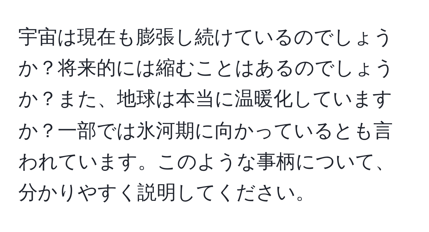 宇宙は現在も膨張し続けているのでしょうか？将来的には縮むことはあるのでしょうか？また、地球は本当に温暖化していますか？一部では氷河期に向かっているとも言われています。このような事柄について、分かりやすく説明してください。