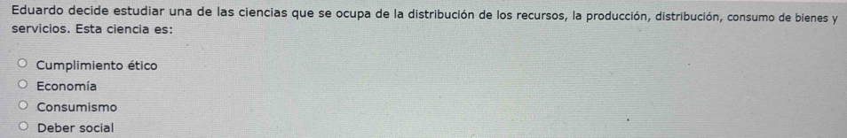 Eduardo decide estudiar una de las ciencias que se ocupa de la distribución de los recursos, la producción, distribución, consumo de bienes y
servicios. Esta ciencia es:
Cumplimiento ético
Economía
Consumismo
Deber social