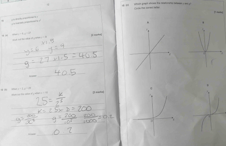 4 
12 
16 (c) Which graph shows the relationship between y and g? 
Circle the correct letter 
[1 marks] 
4 g is directly proportional 10
g is Invertely proportional i x^2
A 
B 
16 (a) When y-6, y=27
Work out the vakze of ewhen y-9 [2 marks] 
_ 
_ 
_ 
_ 
_ 
Answar 
_ 
t6 (b) When x=2, g-25
C 
Wark out the value of g when x=10 [3 marks] 
_ 
_ 
_ 
_ 
_ 
_ 
_ 
_ 
_ 
Answer 
_