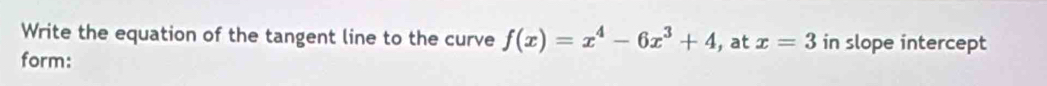 Write the equation of the tangent line to the curve f(x)=x^4-6x^3+4 , at x=3 in slope intercept 
form: