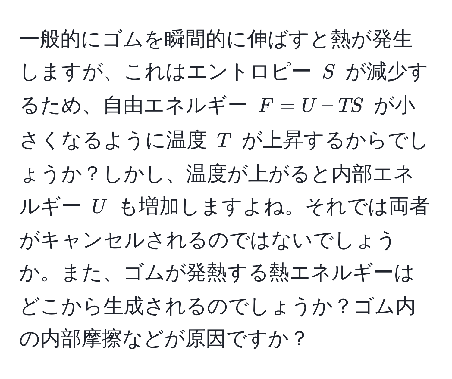 一般的にゴムを瞬間的に伸ばすと熱が発生しますが、これはエントロピー $S$ が減少するため、自由エネルギー $F = U - TS$ が小さくなるように温度 $T$ が上昇するからでしょうか？しかし、温度が上がると内部エネルギー $U$ も増加しますよね。それでは両者がキャンセルされるのではないでしょうか。また、ゴムが発熱する熱エネルギーはどこから生成されるのでしょうか？ゴム内の内部摩擦などが原因ですか？