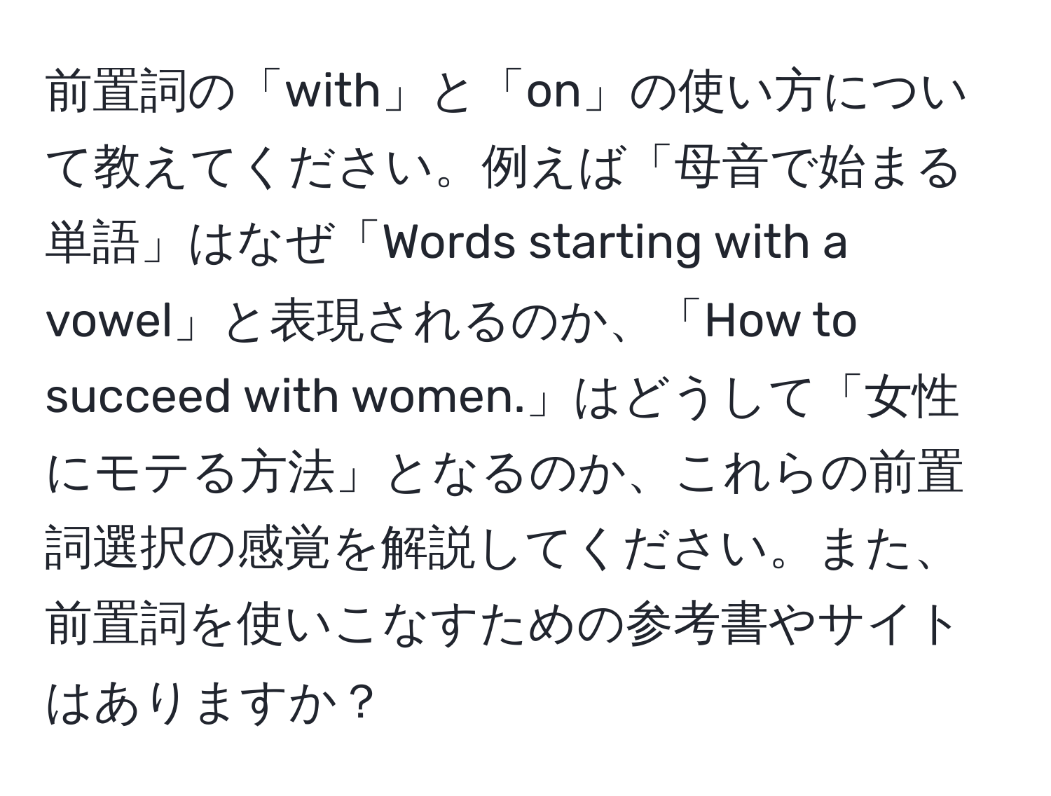 前置詞の「with」と「on」の使い方について教えてください。例えば「母音で始まる単語」はなぜ「Words starting with a vowel」と表現されるのか、「How to succeed with women.」はどうして「女性にモテる方法」となるのか、これらの前置詞選択の感覚を解説してください。また、前置詞を使いこなすための参考書やサイトはありますか？