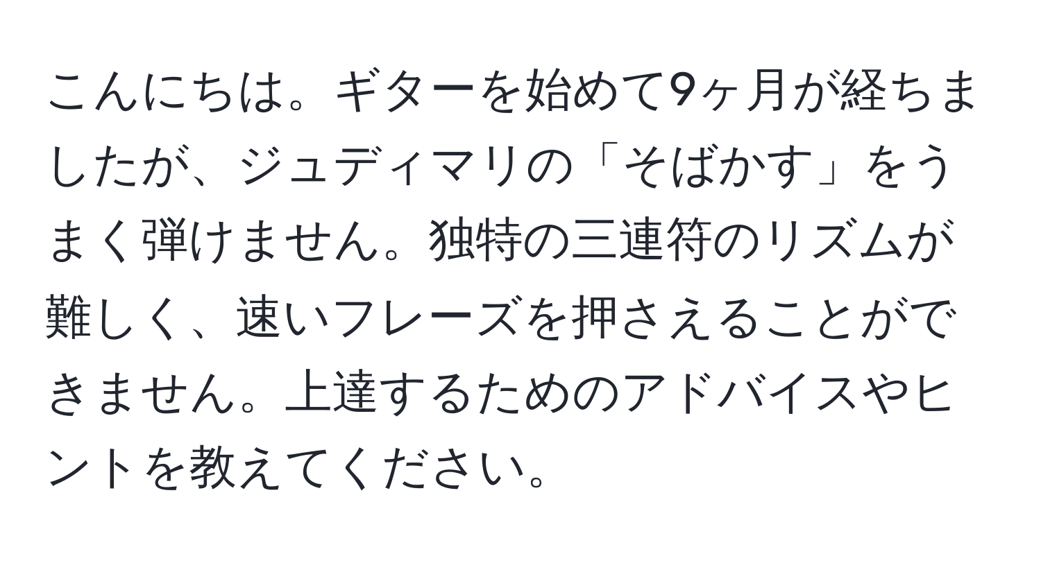 こんにちは。ギターを始めて9ヶ月が経ちましたが、ジュディマリの「そばかす」をうまく弾けません。独特の三連符のリズムが難しく、速いフレーズを押さえることができません。上達するためのアドバイスやヒントを教えてください。