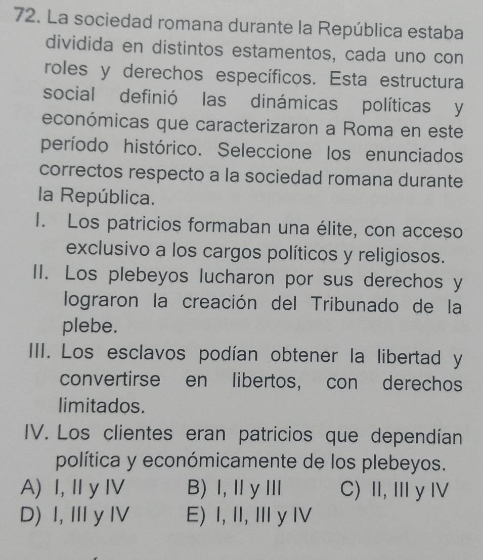 La sociedad romana durante la República estaba
dividida en distintos estamentos, cada uno con
roles y derechos específicos. Esta estructura
social definió las dinámicas políticas y
económicas que caracterizaron a Roma en este
período histórico. Seleccione los enunciados
correctos respecto a la sociedad romana durante
la República.
I. Los patricios formaban una élite, con acceso
exclusivo a los cargos políticos y religiosos.
II. Los plebeyos lucharon por sus derechos y
lograron la creación del Tribunado de la
plebe.
III. Los esclavos podían obtener la libertad y
convertirse en libertos, con derechos
limitados.
IV. Los clientes eran patricios que dependían
política y económicamente de los plebeyos.
A) I, I y IV B) Ⅰ,ⅡyⅢ C) II,IyIV
D) I, Ⅲ yIV E) I, II, I y Ⅳ