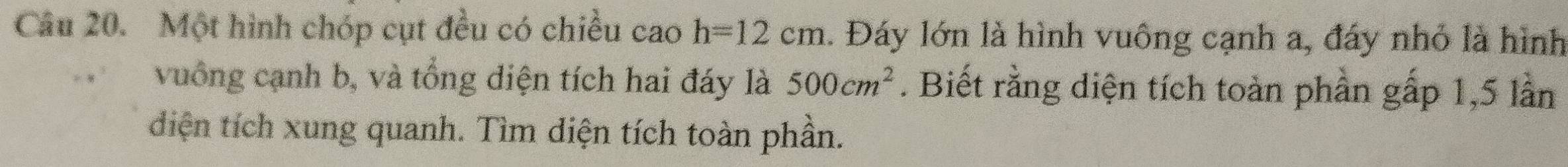 Một hình chóp cụt đều có chiều ca ) h=12cm. Đáy lớn là hình vuông cạnh a, đáy nhỏ là hình 
vuồng cạnh b, và tổng diện tích hai đáy là 500cm^2. Biết rằng diện tích toàn phần gấp 1, 5 lần 
diện tích xung quanh. Tìm diện tích toàn phần.