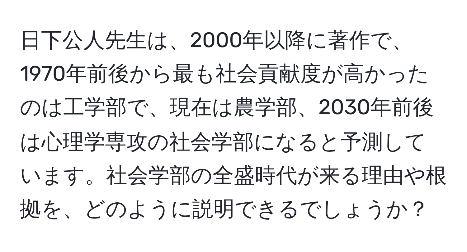 日下公人先生は、2000年以降に著作で、1970年前後から最も社会貢献度が高かったのは工学部で、現在は農学部、2030年前後は心理学専攻の社会学部になると予測しています。社会学部の全盛時代が来る理由や根拠を、どのように説明できるでしょうか？