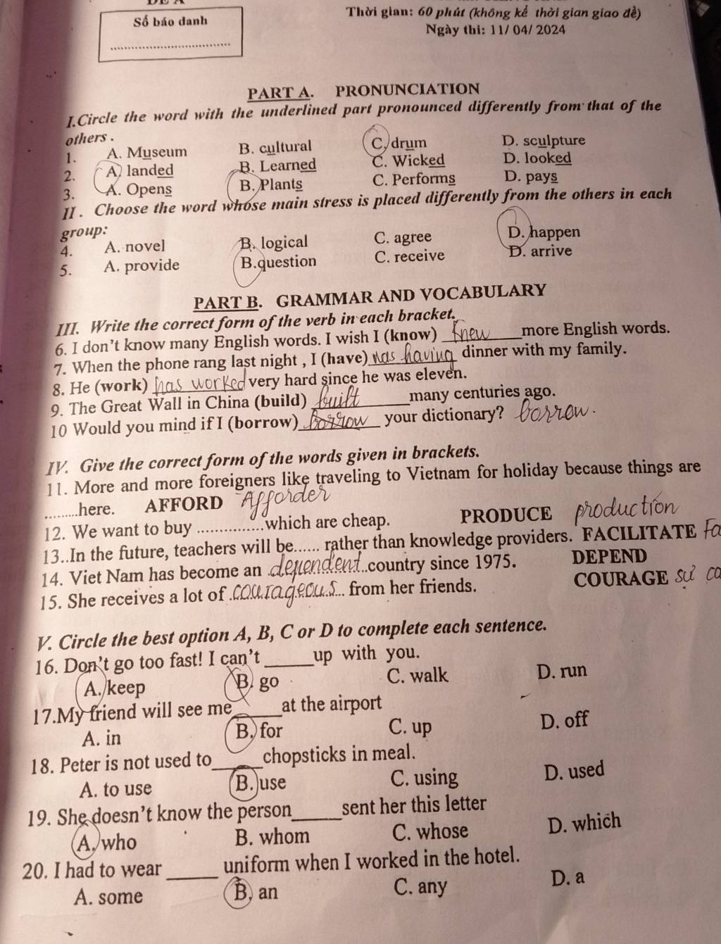 Số báo danh
Thời gian: 60 phút (không kế thời gian giao đề)
Ngày thi: 1 1/ 04/ 2024
_
PART A. PRONUNCIATION
I.Circle the word with the underlined part pronounced differently from that of the
others .
1. A. Myseum B. cultural C, drum D. sculpture
2. A landed B. Learned C. Wicked D. looked
3. A. Opens B. Plantg C. Performg D. pays
II . Choose the word whose main stress is placed differently from the others in each
group: D. happen
4. A. novel B. logical C. agree
5. A. provide B.question C. receive D. arrive
PART B. GRAMMAR AND VOCABULARY
III. Write the correct form of the verb in each bracket.
6. I don’t know many English words. I wish I (know) _more English words.
7. When the phone rang last night , I (have)_ dinner with my family.
8. He (work)_ very hard since he was eleven.
9. The Great Wall in China (build)_ many centuries ago.
10 Would you mind if I (borrow)_ your dictionary?
IV. Give the correct form of the words given in brackets.
11. More and more foreigners like traveling to Vietnam for holiday because things are
.here. AFFORD
_12. We want to buy which are cheap. PRODUCE
13..In the future, teachers will be_ rather than knowledge providers. FACILITATE 
14. Viet Nam has become an _country since 1975. DEPEND
15. She receives a lot of _.. from her friends. COURAGE
V. Circle the best option A, B, C or D to complete each sentence.
16. Don’t go too fast! I can’t _up with you.
A. keep D. run
B. go
C. walk
17.My friend will see me_ at the airport
A. in B.for C. up D. off
18. Peter is not used to_ chopsticks in meal.
A. to use B. use C. using D. used
19. She doesn’t know the person_ sent her this letter
A, who B. whom C. whose D. which
20. I had to wear _uniform when I worked in the hotel.
A. some B. an C. any
D. a