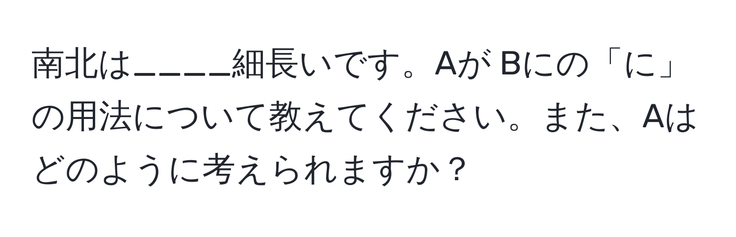 南北は____細長いです。Aが Bにの「に」の用法について教えてください。また、Aはどのように考えられますか？