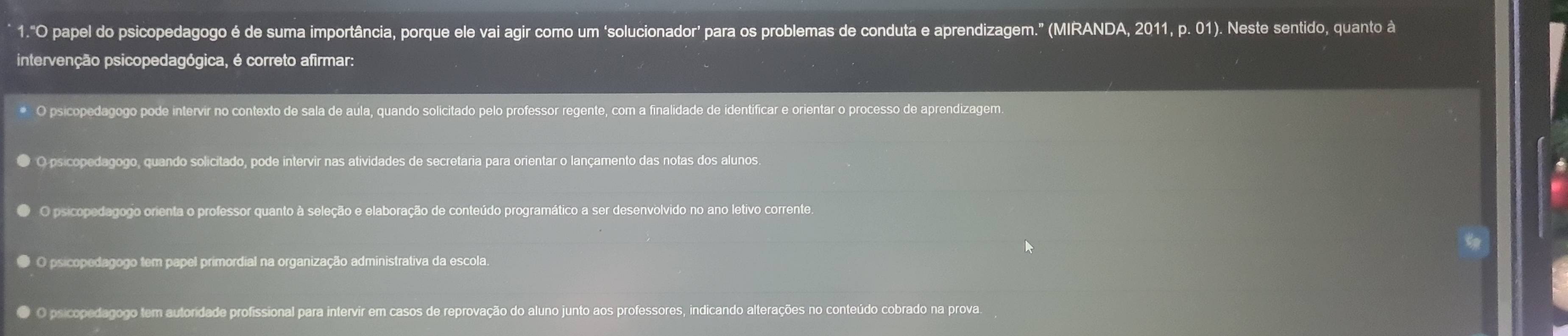 1."O papel do psicopedagogo é de suma importância, porque ele vai agir como um 'solucionador' para os problemas de conduta e aprendizagem." (MIRANDA, 2011, p. 01). Neste sentido, quanto à
intervenção psicopedagógica, é correto afirmar:
O psicopedagogo pode intervir no contexto de sala de aula, quando solicitado pelo professor regente, com a finalidade de identificar e orientar o processo de aprendizagem.
● O psicopedagogo, quando solicitado, pode intervir nas atividades de secretaria para orientar o lançamento das notas dos alunos.
O psicopedagogo orienta o professor quanto à seleção e elaboração de conteúdo programático a ser desenvolvido no ano letivo corrente.
O O psicopedagogo tem papel primordial na organização administrativa da escola.
O psicopedagogo tem autoridade profissional para intervir em casos de reprovação do aluno junto aos professores, indicando alterações no conteúdo cobrado na prova.